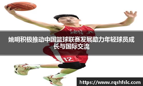 姚明积极推动中国篮球联赛发展助力年轻球员成长与国际交流